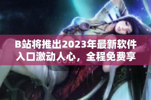 B站将推出2023年最新软件入口激动人心，全程免费享受独家功能