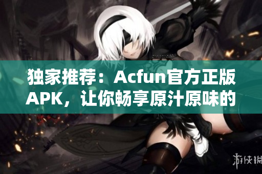 独家推荐：Acfun官方正版APK，让你畅享原汁原味的弹幕文化！