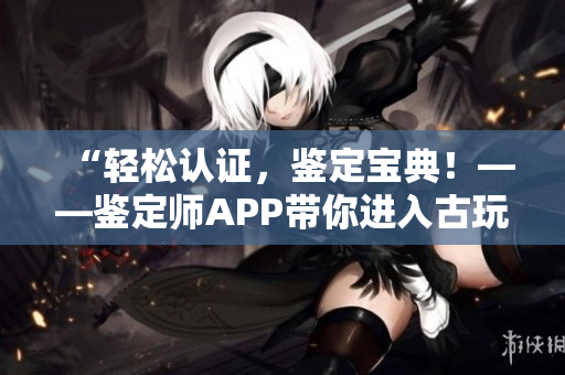 “轻松认证，鉴定宝典！——鉴定师APP带你进入古玩收藏的精彩世界”