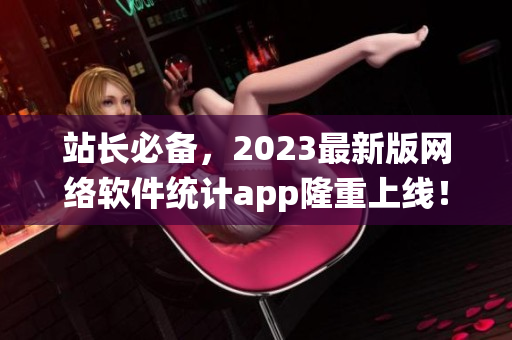 站长必备，2023最新版网络软件统计app隆重上线！