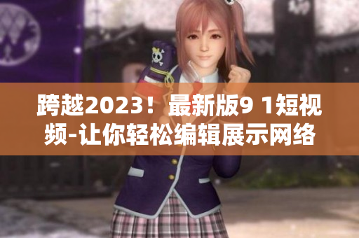 跨越2023！最新版9 1短视频-让你轻松编辑展示网络创意