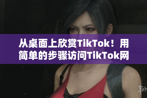 从桌面上欣赏TikTok！用简单的步骤访问TikTok网页版。