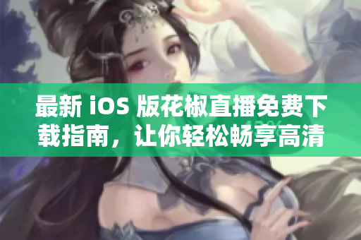 最新 iOS 版花椒直播免费下载指南，让你轻松畅享高清直播体验