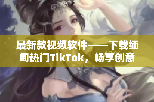 最新款视频软件——下载缅甸热门TikTok，畅享创意短片