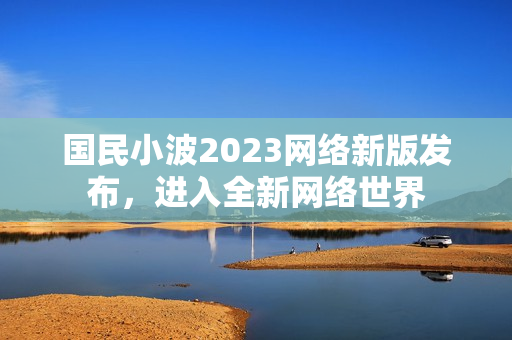 国民小波2023网络新版发布，进入全新网络世界