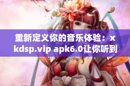 重新定义你的音乐体验：xkdsp.vip apk6.0让你听到未曾发现的细节。