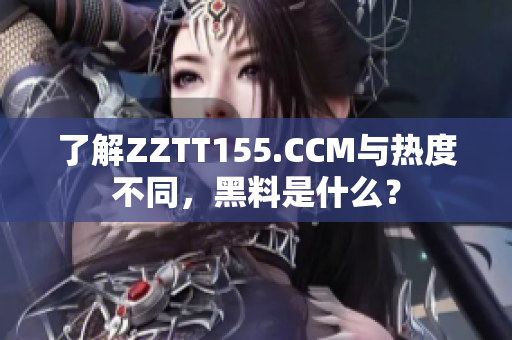 了解ZZTT155.CCM与热度不同，黑料是什么？