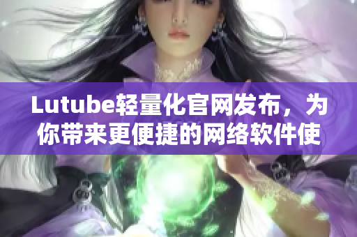 Lutube轻量化官网发布，为你带来更便捷的网络软件使用体验