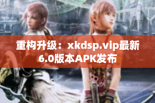 重构升级：xkdsp.vip最新6.0版本APK发布