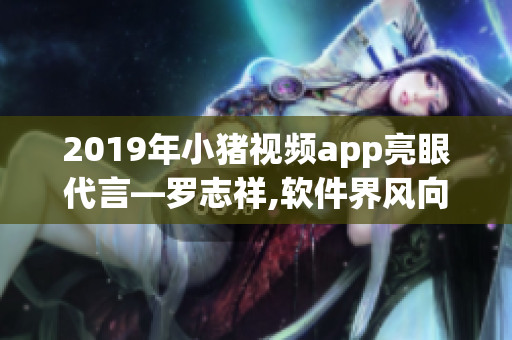 2019年小猪视频app亮眼代言—罗志祥,软件界风向标