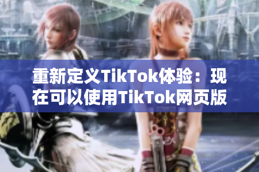 重新定义TikTok体验：现在可以使用TikTok网页版了！