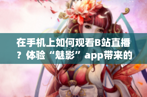 在手机上如何观看B站直播？体验“魅影”app带来的直播乐趣