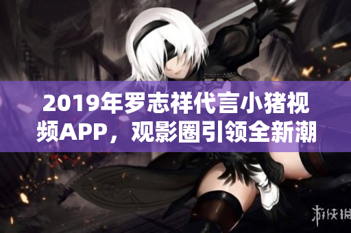 2019年罗志祥代言小猪视频APP，观影圈引领全新潮流【软件新闻】