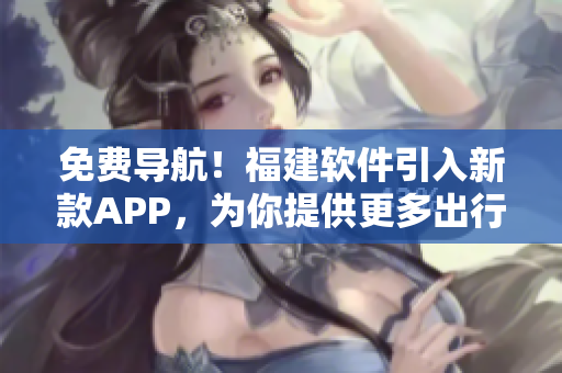 免费导航！福建软件引入新款APP，为你提供更多出行选择！