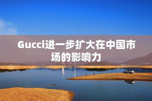 Gucci进一步扩大在中国市场的影响力