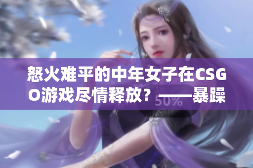 怒火难平的中年女子在CSGO游戏尽情释放？——暴躁老阿姨CSGO经历