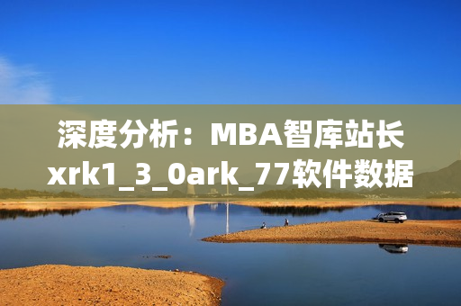 深度分析：MBA智库站长xrk1_3_0ark_77软件数据调查成果