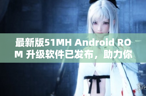 最新版51MH Android ROM 升级软件已发布，助力你的手机运行更顺畅！