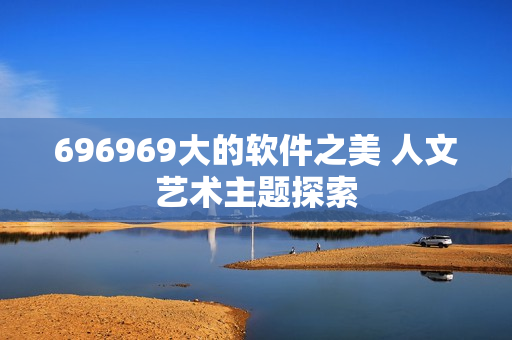 696969大的软件之美 人文艺术主题探索