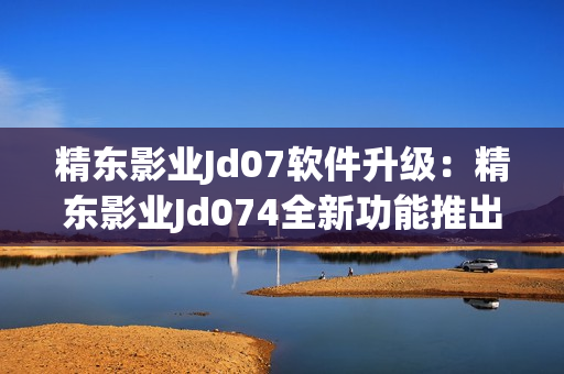 精东影业Jd07软件升级：精东影业Jd074全新功能推出