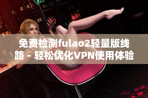 免费检测fulao2轻量版线路 – 轻松优化VPN使用体验