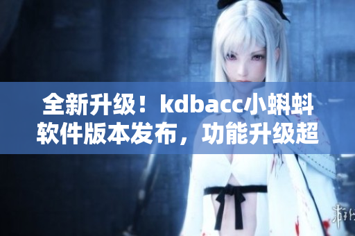 全新升级！kdbacc小蝌蚪软件版本发布，功能升级超乎想象