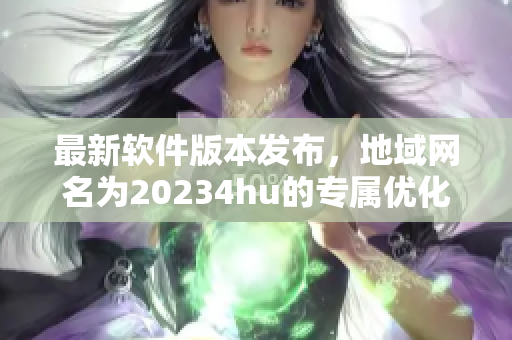 最新软件版本发布，地域网名为20234hu的专属优化功能全面升级