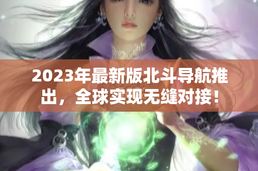 2023年最新版北斗导航推出，全球实现无缝对接！