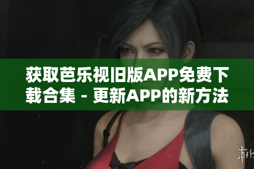 获取芭乐视旧版APP免费下载合集 - 更新APP的新方法