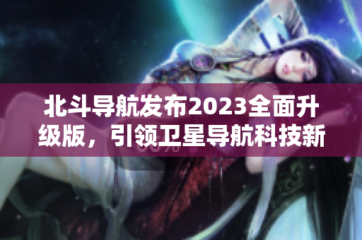 北斗导航发布2023全面升级版，引领卫星导航科技新浪潮