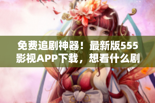 免费追剧神器！最新版555影视APP下载，想看什么剧来就有！