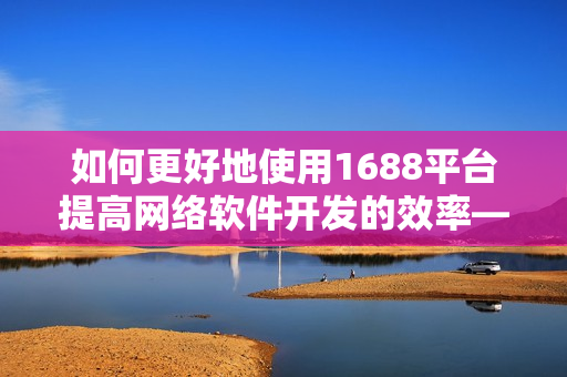 如何更好地使用1688平台提高网络软件开发的效率——全新网页版入口！