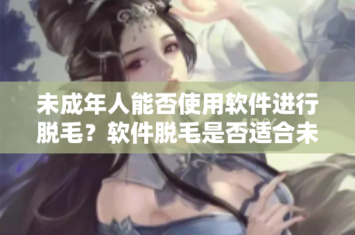 未成年人能否使用软件进行脱毛？软件脱毛是否适合未成年女性？