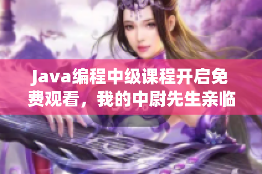 Java编程中级课程开启免费观看，我的中尉先生亲临指导