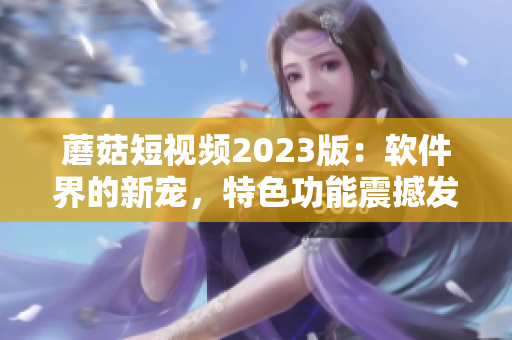 蘑菇短视频2023版：软件界的新宠，特色功能震撼发布！