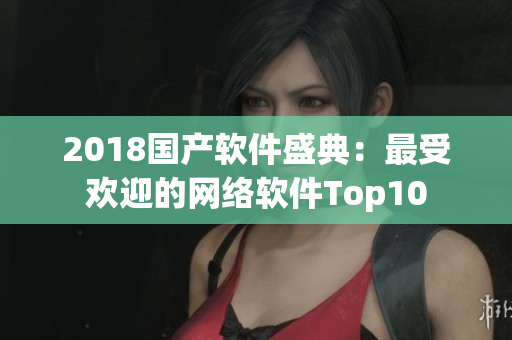 2018国产软件盛典：最受欢迎的网络软件Top10