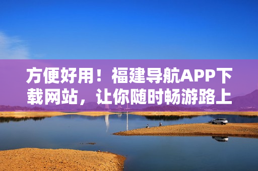 方便好用！福建导航APP下载网站，让你随时畅游路上