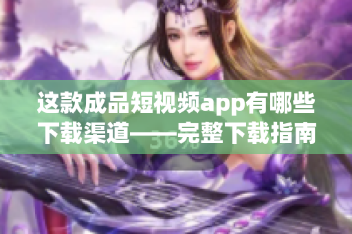 这款成品短视频app有哪些下载渠道——完整下载指南