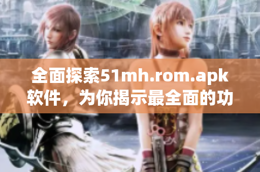 全面探索51mh.rom.apk软件，为你揭示最全面的功能和使用技巧！