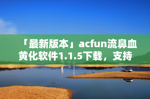 「最新版本」acfun流鼻血黄化软件1.1.5下载，支持更多视频格式！