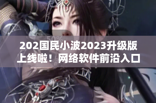 202国民小波2023升级版上线啦！网络软件前沿入口大揭晓