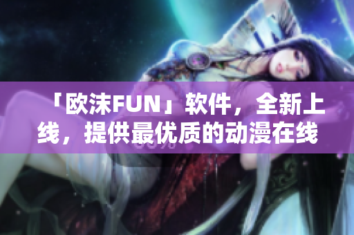 「欧沫FUN」软件，全新上线，提供最优质的动漫在线观看服务