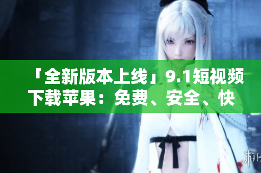 「全新版本上线」9.1短视频下载苹果：免费、安全、快速的视频下载利器