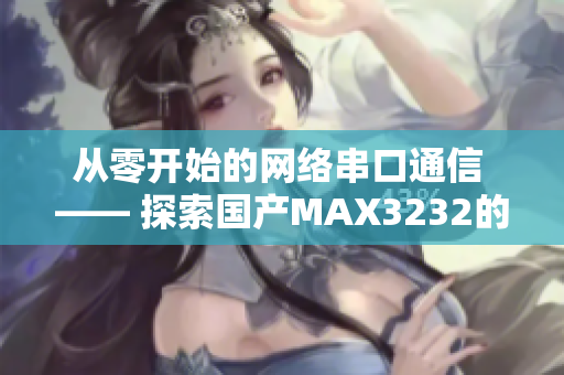 从零开始的网络串口通信 —— 探索国产MAX3232的应用与原理