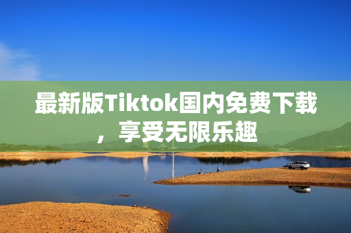 最新版Tiktok国内免费下载，享受无限乐趣