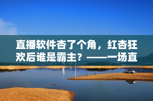 直播软件杏了个角，红杏狂欢后谁是霸主？——一场直播软件大比拼