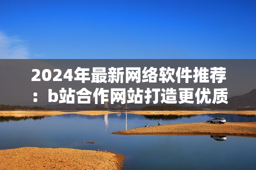 2024年最新网络软件推荐：b站合作网站打造更优质的软件使用体验！