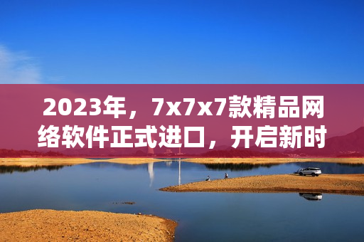 2023年，7x7x7款精品网络软件正式进口，开启新时代的网络狂潮