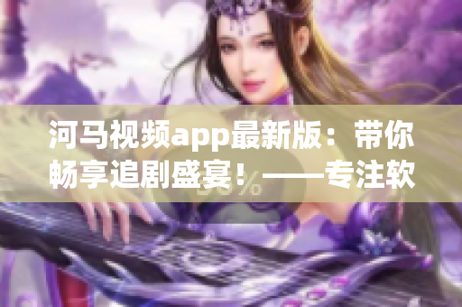 河马视频app最新版：带你畅享追剧盛宴！——专注软件编辑推荐