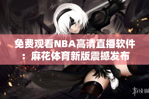 免费观看NBA高清直播软件：麻花体育新版震撼发布